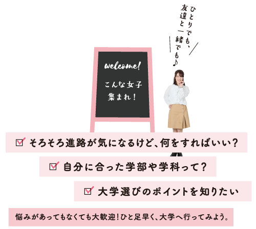 こんな女子集まれ!そろそろ進路が気になるけど、何をすればいい? 自分に合った学部や学科って? 大学選びのポイントをしりたい 悩みがあってもなくても大歓迎!ひと足早く、大学へ行ってみよう。