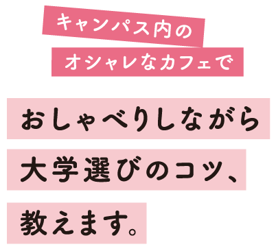 キャンパス内のオシャレなカフェでおしゃべりしながら大学選びのコツ、教えます。